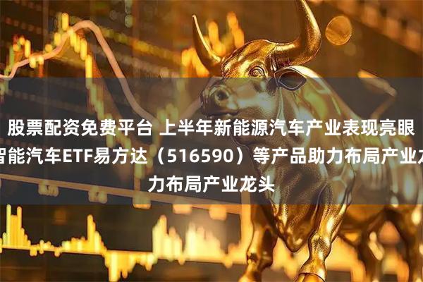 股票配资免费平台 上半年新能源汽车产业表现亮眼，智能汽车ETF易方达（516590）等产品助力布局产业龙头