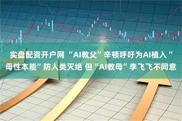 实盘配资开户网 “AI教父”辛顿呼吁为AI植入“母性本能”防人类灭绝 但“AI教母”李飞飞不同意