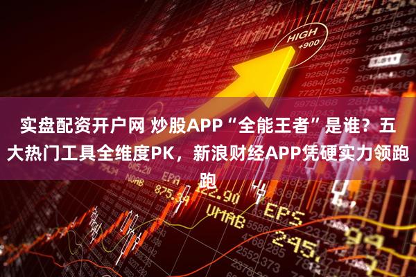 实盘配资开户网 炒股APP“全能王者”是谁？五大热门工具全维度PK，新浪财经APP凭硬实力领跑