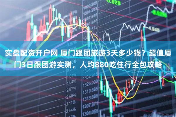 实盘配资开户网 厦门跟团旅游3天多少钱？超值厦门3日跟团游实测，人均880吃住行全包攻略