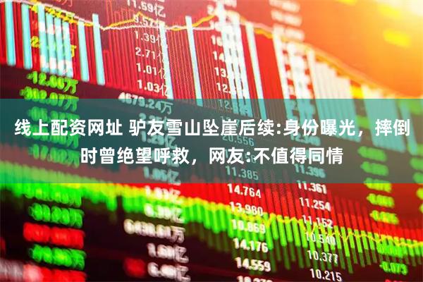 线上配资网址 驴友雪山坠崖后续:身份曝光，摔倒时曾绝望呼救，网友:不值得同情