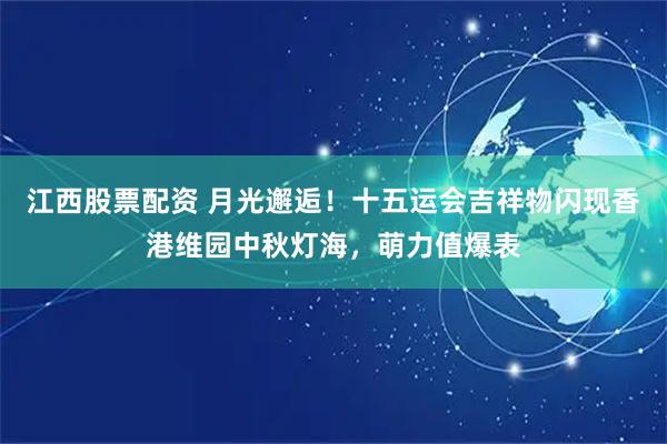 江西股票配资 月光邂逅！十五运会吉祥物闪现香港维园中秋灯海，萌力值爆表